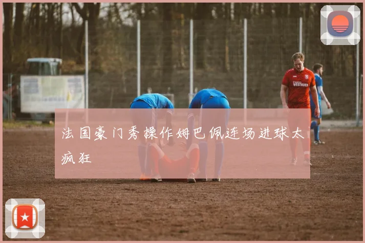 法国豪门秀操作姆巴佩连场进球太疯狂