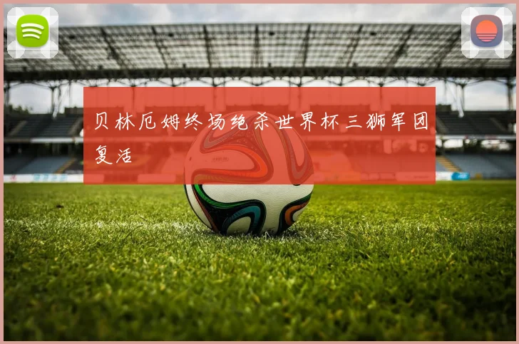 贝林厄姆终场绝杀世界杯三狮军团复活