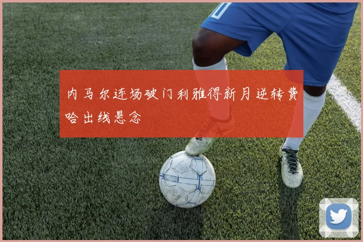 内马尔连场破门利雅得新月逆转费哈出线悬念