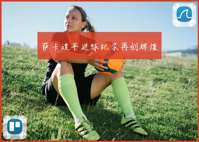 萨卡追平进球纪录再创辉煌