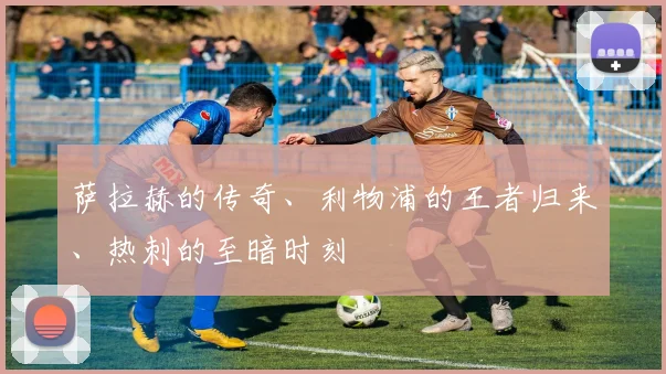 萨拉赫的传奇、利物浦的王者归来、热刺的至暗时刻
