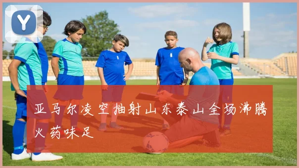 亚马尔凌空抽射山东泰山全场沸腾火药味足