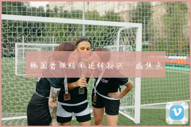 韩国晋级赔率逆转孙兴慜成焦点
