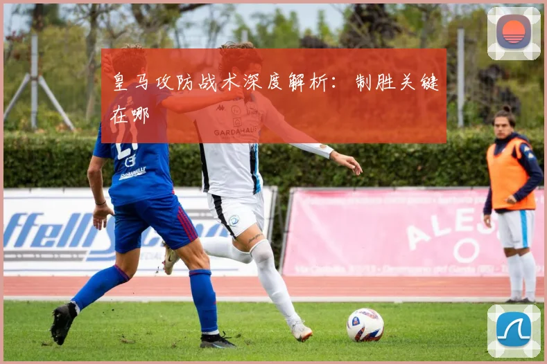 皇马攻防战术深度解析：制胜关键在哪