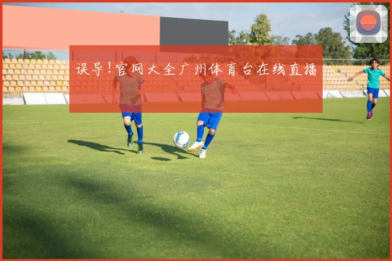误导!官网大全广州体育台在线直播