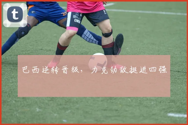 巴西逆转晋级，力克劲敌挺进四强