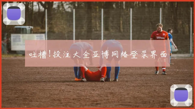 吐槽!投注大全亚博网络登录界面