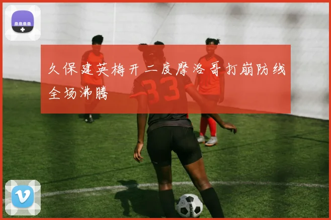 久保建英梅开二度摩洛哥打崩防线全场沸腾