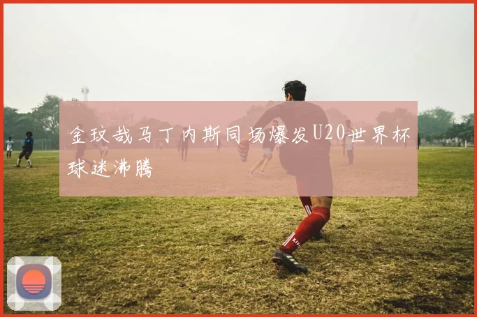 金玟哉马丁内斯同场爆发U20世界杯球迷沸腾