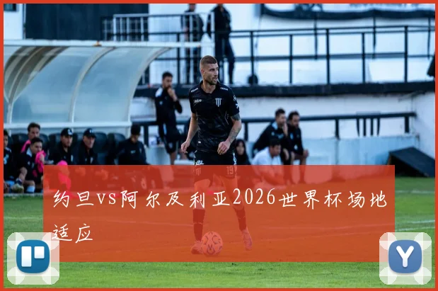 约旦vs阿尔及利亚2026世界杯场地适应