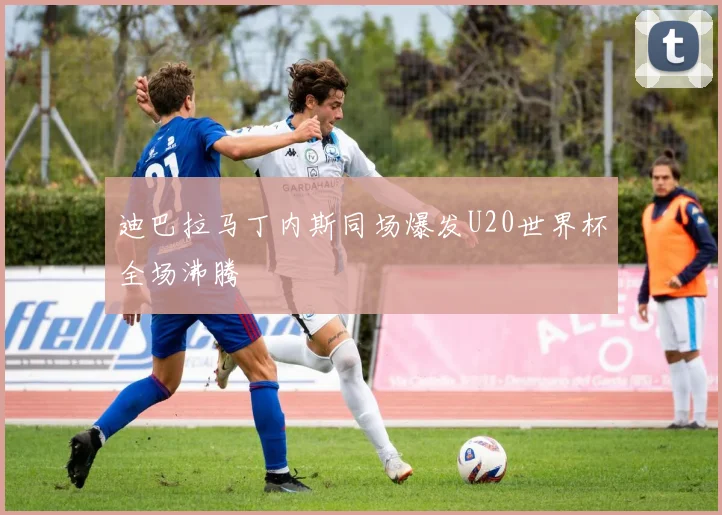 迪巴拉马丁内斯同场爆发U20世界杯全场沸腾