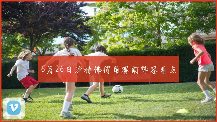6月26日沙特佛得角赛前阵容看点