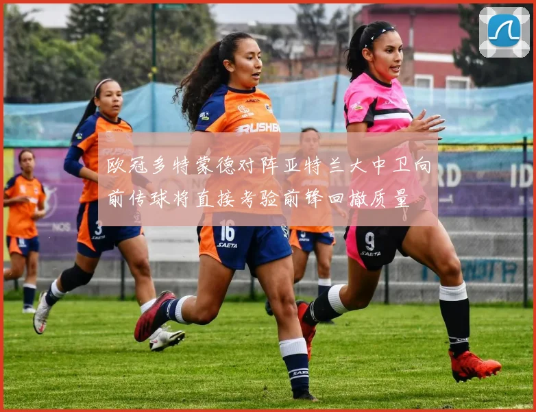 欧冠多特蒙德对阵亚特兰大中卫向前传球将直接考验前锋回撤质量