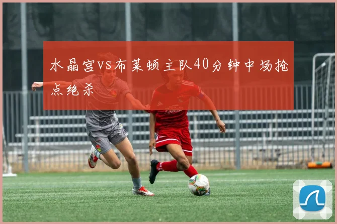 水晶宫vs布莱顿主队40分钟中场抢点绝杀