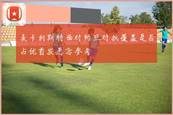 麦卡利斯特面对约旦对抗覆盖是否占优首发悬念参考