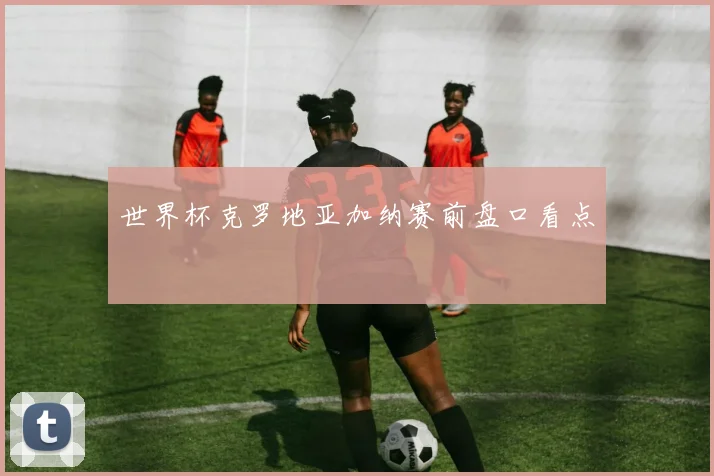世界杯克罗地亚加纳赛前盘口看点