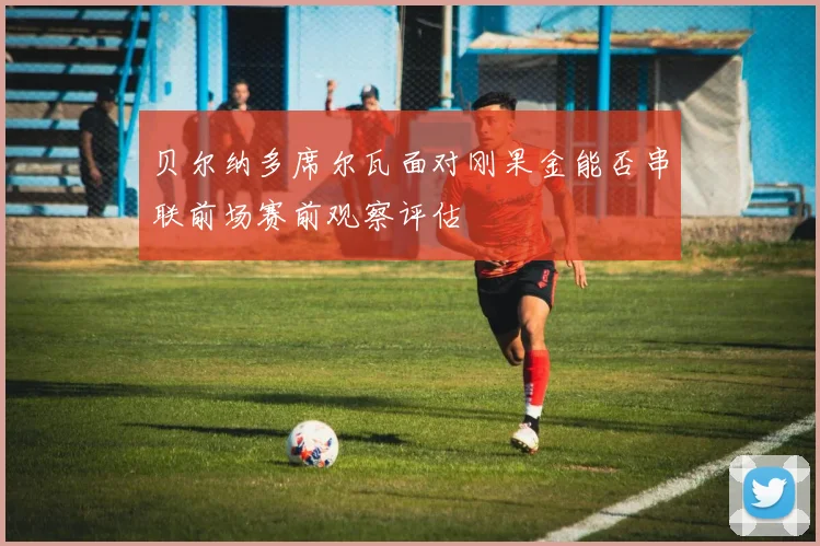 贝尔纳多席尔瓦面对刚果金能否串联前场赛前观察评估