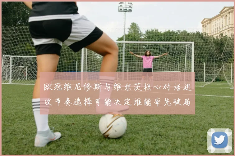 欧冠维尼修斯与维尔茨核心对话进攻节奏选择可能决定谁能率先破局