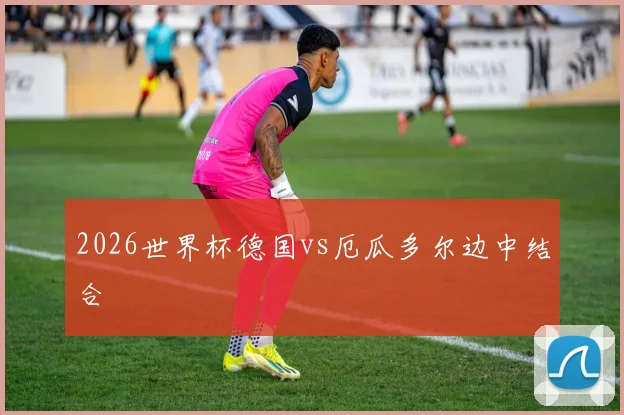 2026世界杯德国vs厄瓜多尔边中结合