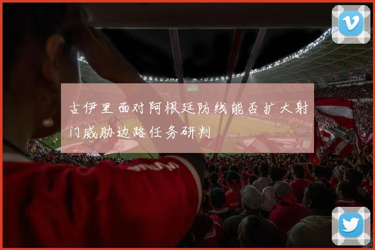 古伊里面对阿根廷防线能否扩大射门威胁边路任务研判