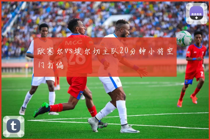 欧塞尔vs埃尔切主队20分钟小将空门打偏