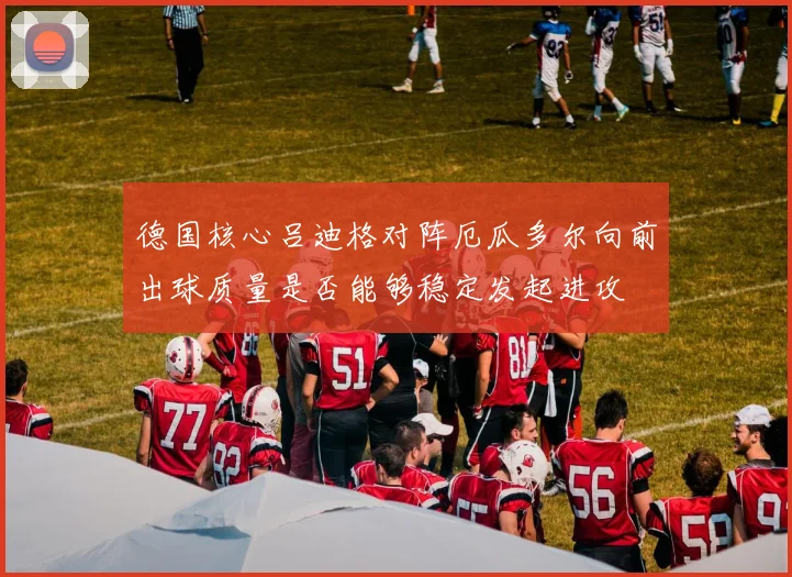 德国核心吕迪格对阵厄瓜多尔向前出球质量是否能够稳定发起进攻