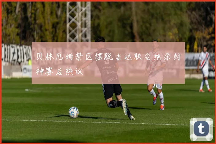 贝林厄姆禁区摆脱吉达联合绝杀封神赛后热议