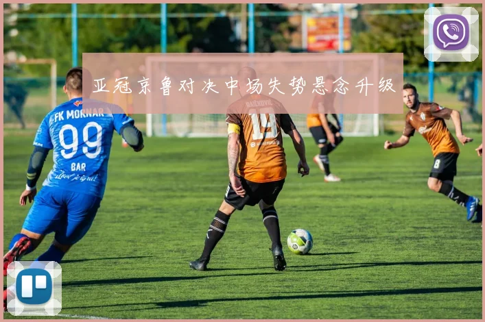 亚冠京鲁对决中场失势悬念升级