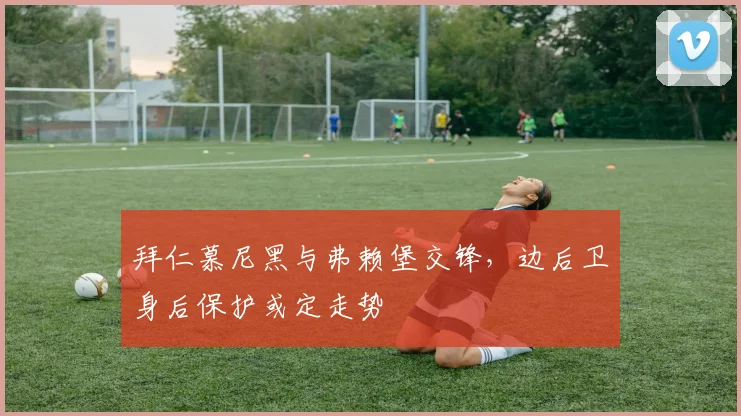 拜仁慕尼黑与弗赖堡交锋，边后卫身后保护或定走势