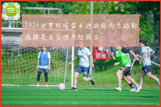 2026世界杯塔雷米迎战新西兰远射选择是否合理风险提示