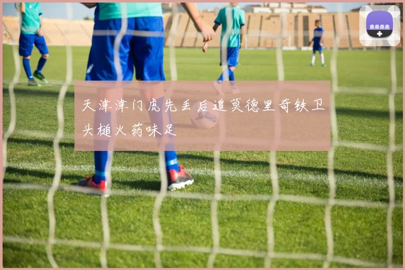 天津津门虎先丢后追莫德里奇铁卫头槌火药味足