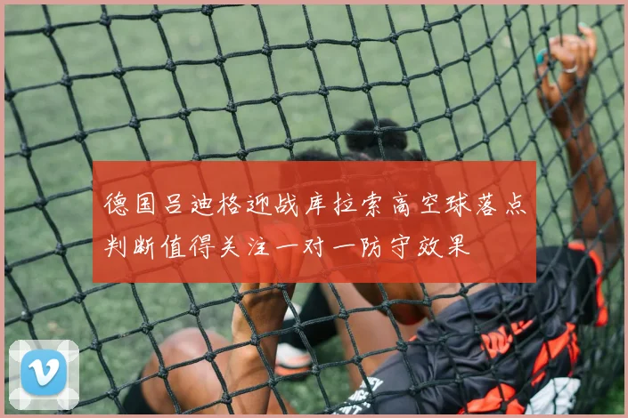 德国吕迪格迎战库拉索高空球落点判断值得关注一对一防守效果