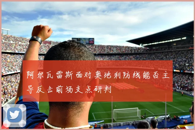 阿尔瓦雷斯面对奥地利防线能否主导反击前场支点研判