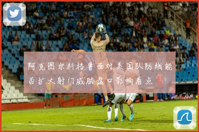阿克图尔科格鲁面对美国队防线能否扩大射门威胁盘口影响看点