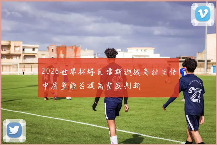 2026世界杯塔瓦雷斯迎战乌拉圭传中质量能否提高首发判断