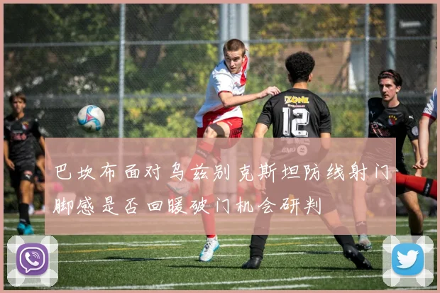 巴坎布面对乌兹别克斯坦防线射门脚感是否回暖破门机会研判