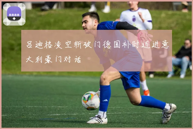 吕迪格凌空斩破门德国补时连进意大利豪门对话