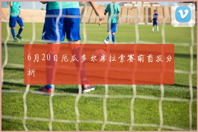 6月20日厄瓜多尔库拉索赛前首发分析
