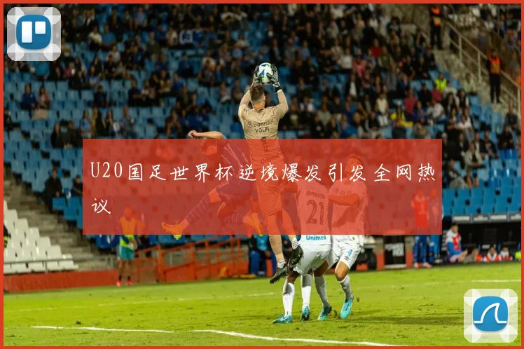 U20国足世界杯逆境爆发引发全网热议